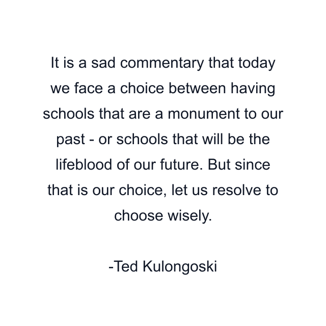 It is a sad commentary that today we face a choice between having schools that are a monument to our past - or schools that will be the lifeblood of our future. But since that is our choice, let us resolve to choose wisely.