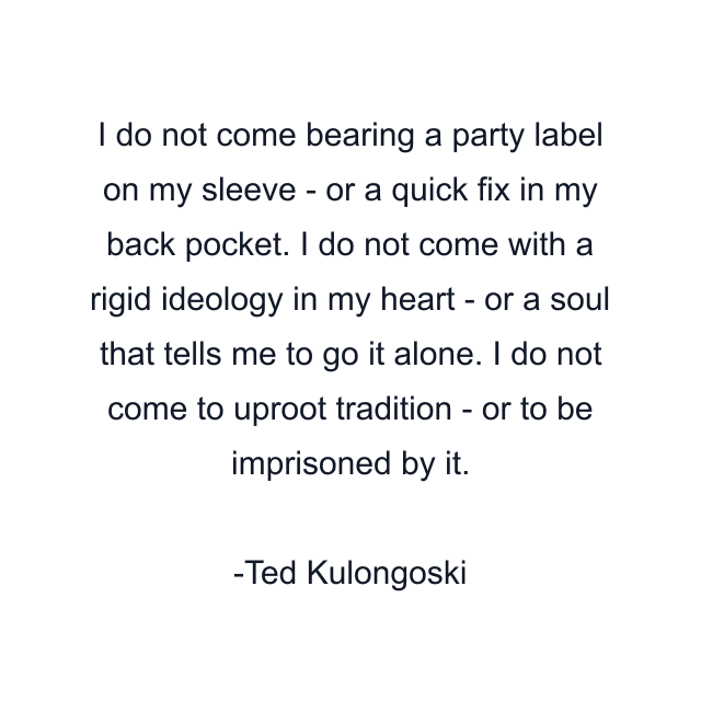 I do not come bearing a party label on my sleeve - or a quick fix in my back pocket. I do not come with a rigid ideology in my heart - or a soul that tells me to go it alone. I do not come to uproot tradition - or to be imprisoned by it.