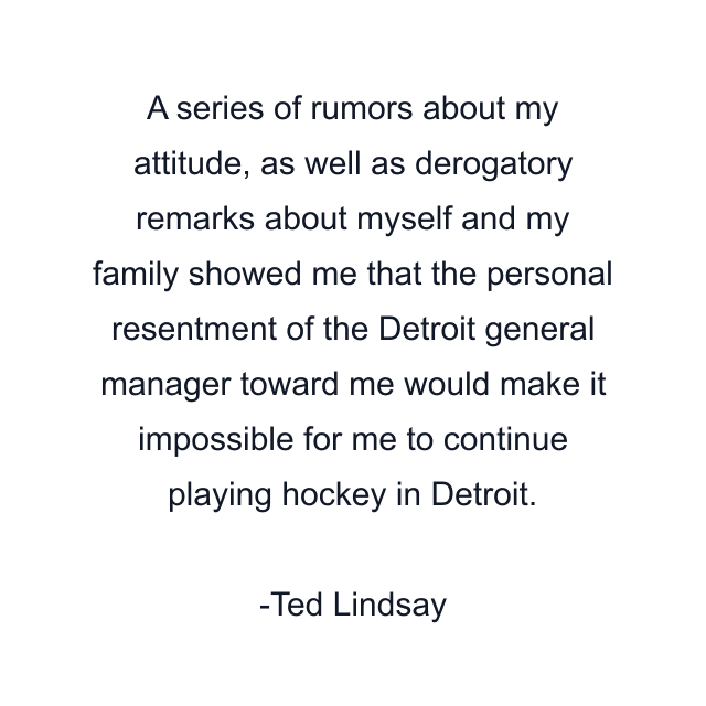 A series of rumors about my attitude, as well as derogatory remarks about myself and my family showed me that the personal resentment of the Detroit general manager toward me would make it impossible for me to continue playing hockey in Detroit.