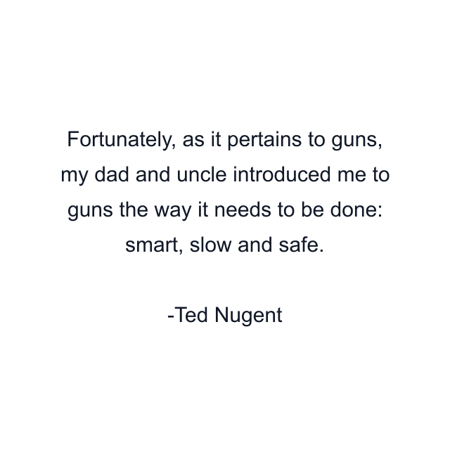 Fortunately, as it pertains to guns, my dad and uncle introduced me to guns the way it needs to be done: smart, slow and safe.