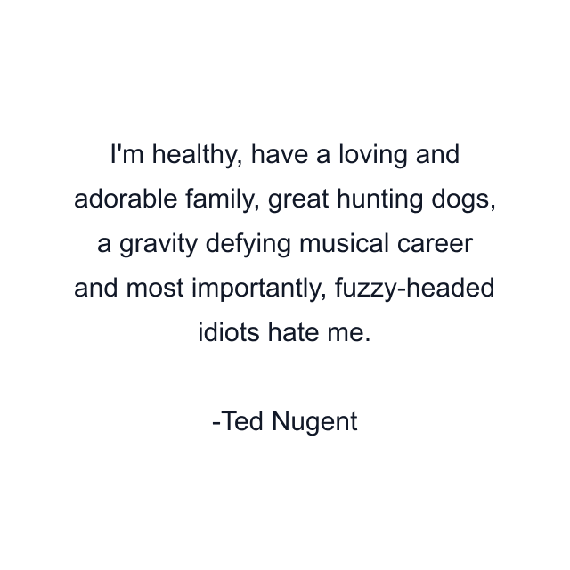 I'm healthy, have a loving and adorable family, great hunting dogs, a gravity defying musical career and most importantly, fuzzy-headed idiots hate me.