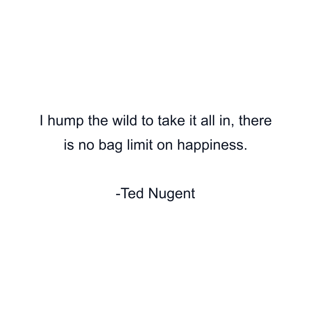 I hump the wild to take it all in, there is no bag limit on happiness.