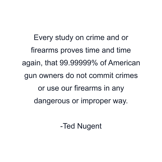 Every study on crime and or firearms proves time and time again, that 99.99999% of American gun owners do not commit crimes or use our firearms in any dangerous or improper way.