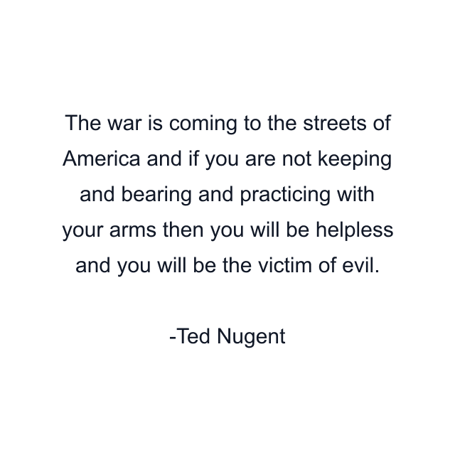 The war is coming to the streets of America and if you are not keeping and bearing and practicing with your arms then you will be helpless and you will be the victim of evil.