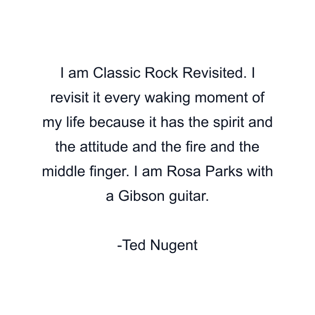 I am Classic Rock Revisited. I revisit it every waking moment of my life because it has the spirit and the attitude and the fire and the middle finger. I am Rosa Parks with a Gibson guitar.