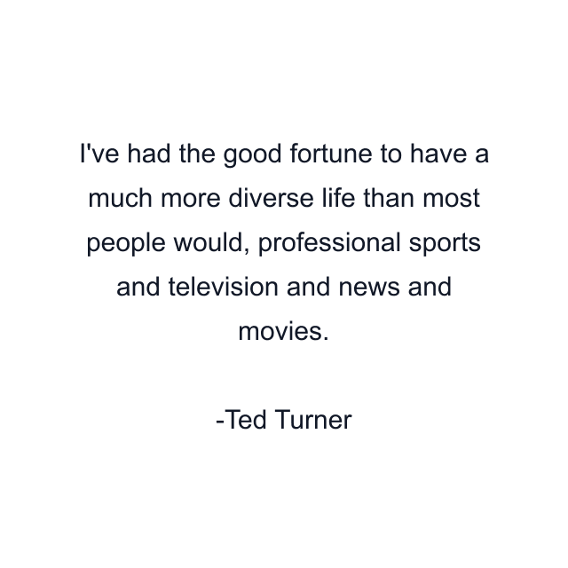 I've had the good fortune to have a much more diverse life than most people would, professional sports and television and news and movies.