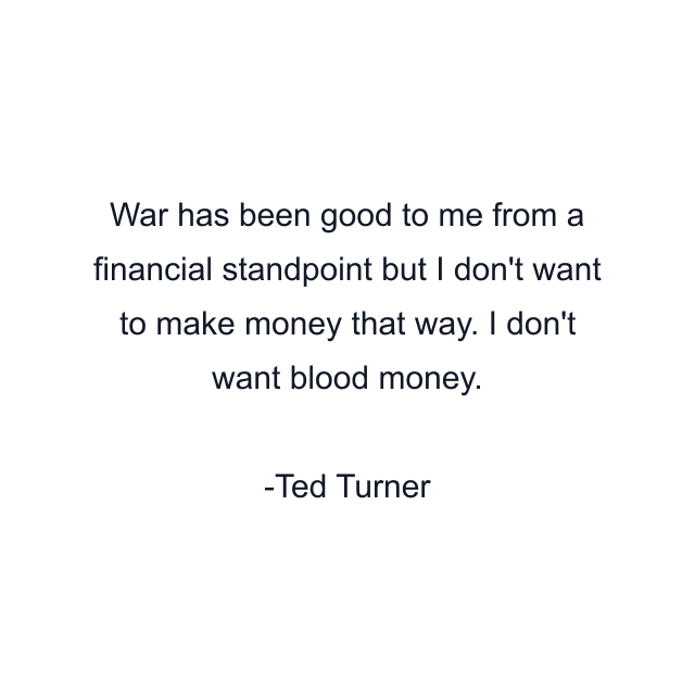 War has been good to me from a financial standpoint but I don't want to make money that way. I don't want blood money.