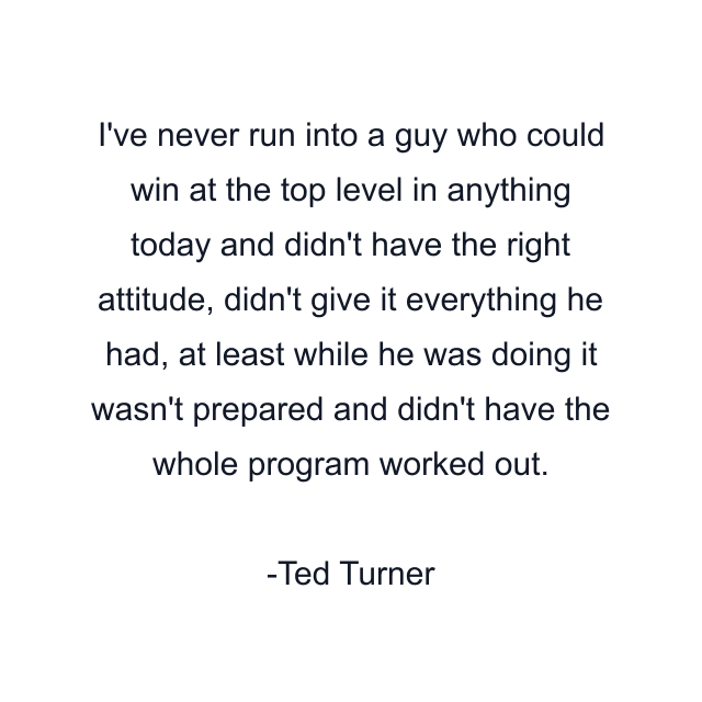 I've never run into a guy who could win at the top level in anything today and didn't have the right attitude, didn't give it everything he had, at least while he was doing it wasn't prepared and didn't have the whole program worked out.