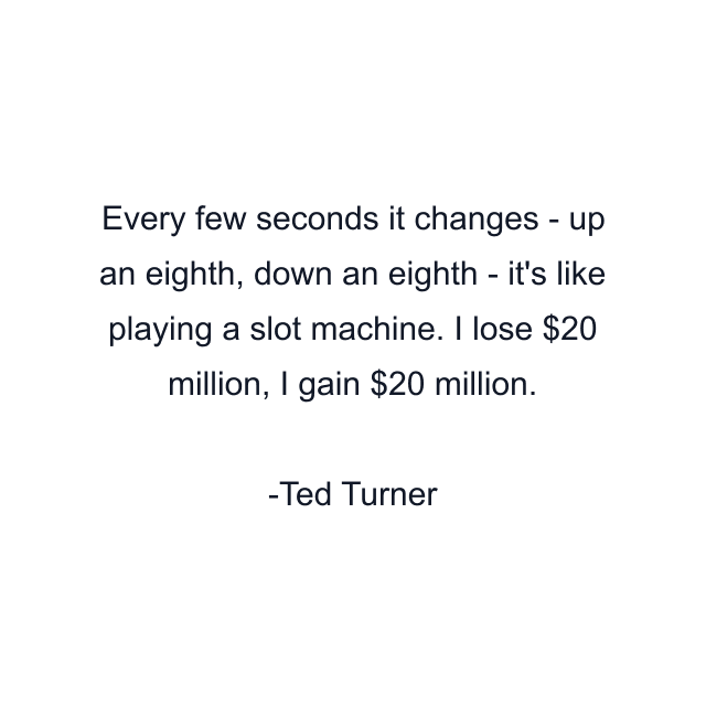 Every few seconds it changes - up an eighth, down an eighth - it's like playing a slot machine. I lose $20 million, I gain $20 million.