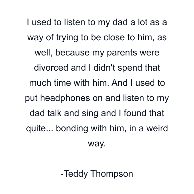 I used to listen to my dad a lot as a way of trying to be close to him, as well, because my parents were divorced and I didn't spend that much time with him. And I used to put headphones on and listen to my dad talk and sing and I found that quite... bonding with him, in a weird way.