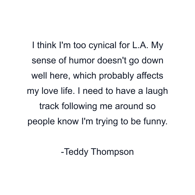 I think I'm too cynical for L.A. My sense of humor doesn't go down well here, which probably affects my love life. I need to have a laugh track following me around so people know I'm trying to be funny.