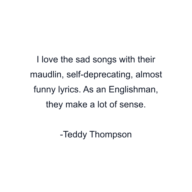 I love the sad songs with their maudlin, self-deprecating, almost funny lyrics. As an Englishman, they make a lot of sense.