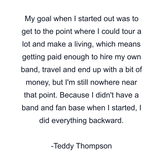 My goal when I started out was to get to the point where I could tour a lot and make a living, which means getting paid enough to hire my own band, travel and end up with a bit of money, but I'm still nowhere near that point. Because I didn't have a band and fan base when I started, I did everything backward.