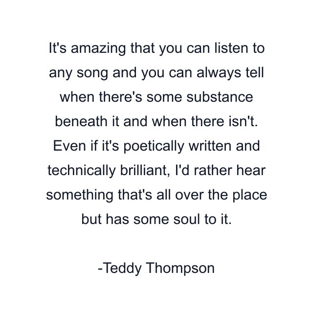 It's amazing that you can listen to any song and you can always tell when there's some substance beneath it and when there isn't. Even if it's poetically written and technically brilliant, I'd rather hear something that's all over the place but has some soul to it.