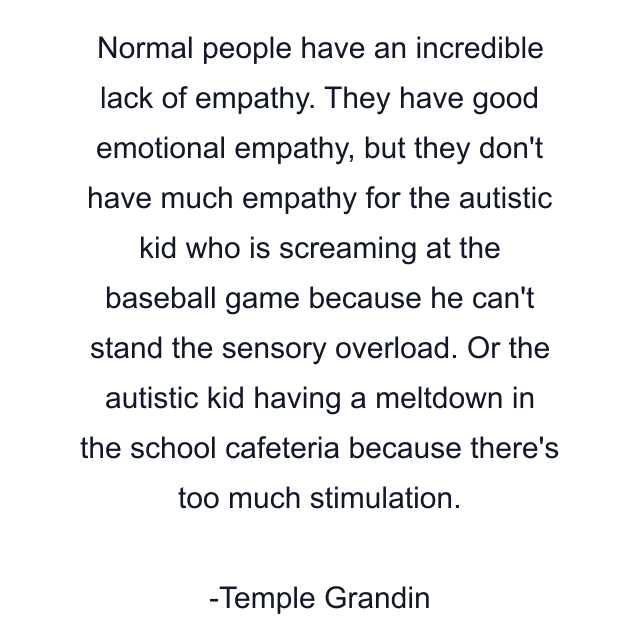 Normal people have an incredible lack of empathy. They have good emotional empathy, but they don't have much empathy for the autistic kid who is screaming at the baseball game because he can't stand the sensory overload. Or the autistic kid having a meltdown in the school cafeteria because there's too much stimulation.