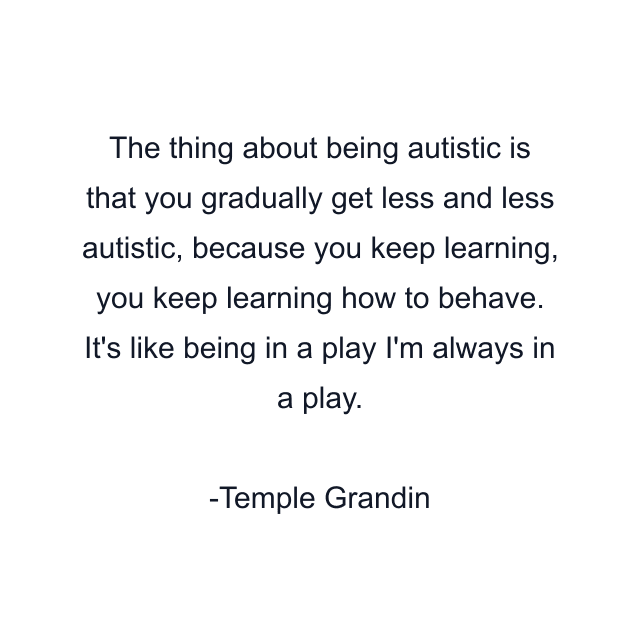 The thing about being autistic is that you gradually get less and less autistic, because you keep learning, you keep learning how to behave. It's like being in a play I'm always in a play.