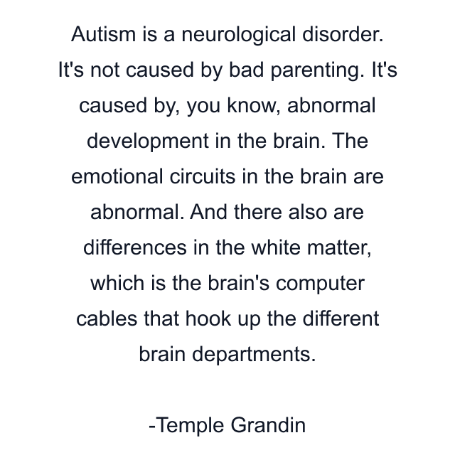 Autism is a neurological disorder. It's not caused by bad parenting. It's caused by, you know, abnormal development in the brain. The emotional circuits in the brain are abnormal. And there also are differences in the white matter, which is the brain's computer cables that hook up the different brain departments.