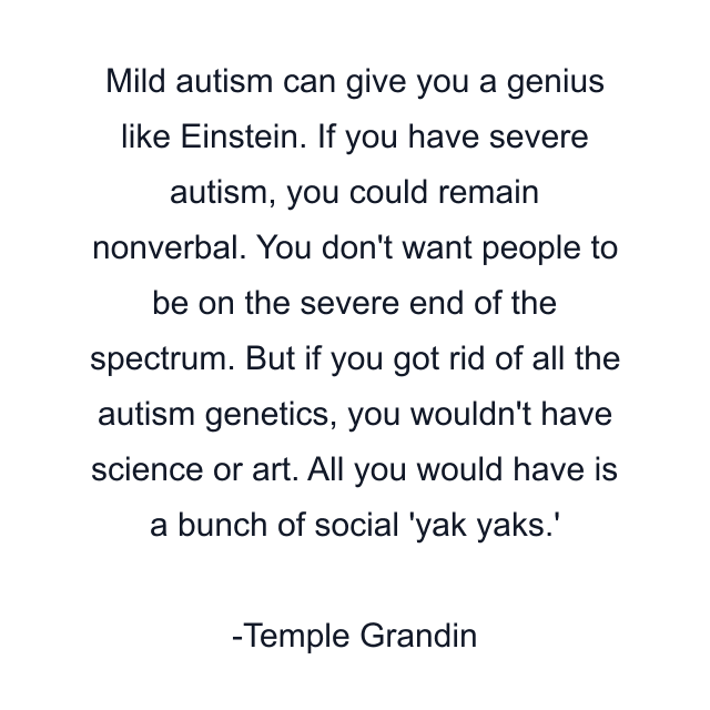 Mild autism can give you a genius like Einstein. If you have severe autism, you could remain nonverbal. You don't want people to be on the severe end of the spectrum. But if you got rid of all the autism genetics, you wouldn't have science or art. All you would have is a bunch of social 'yak yaks.'