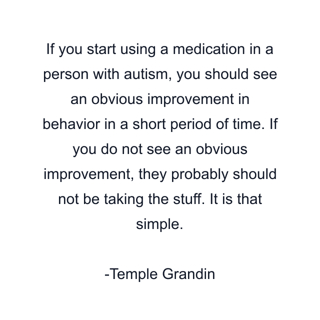 If you start using a medication in a person with autism, you should see an obvious improvement in behavior in a short period of time. If you do not see an obvious improvement, they probably should not be taking the stuff. It is that simple.