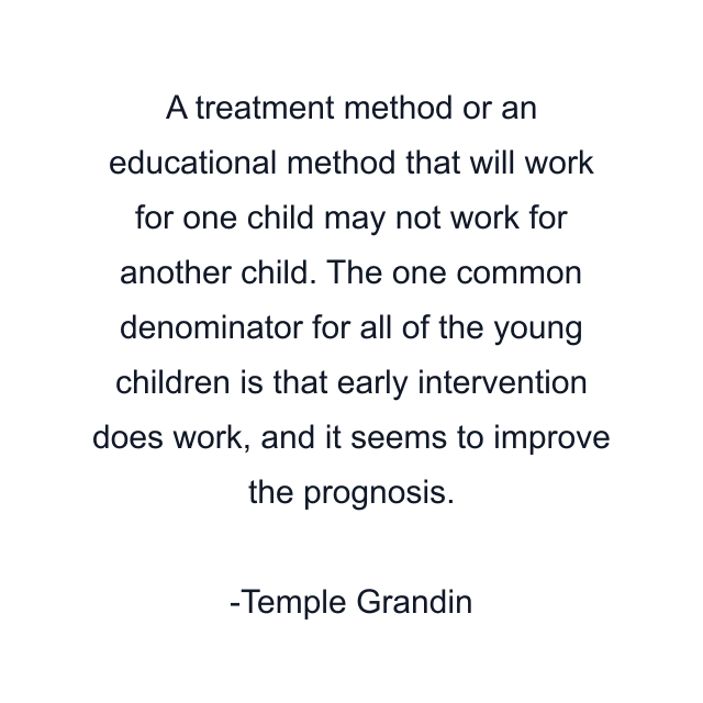 A treatment method or an educational method that will work for one child may not work for another child. The one common denominator for all of the young children is that early intervention does work, and it seems to improve the prognosis.