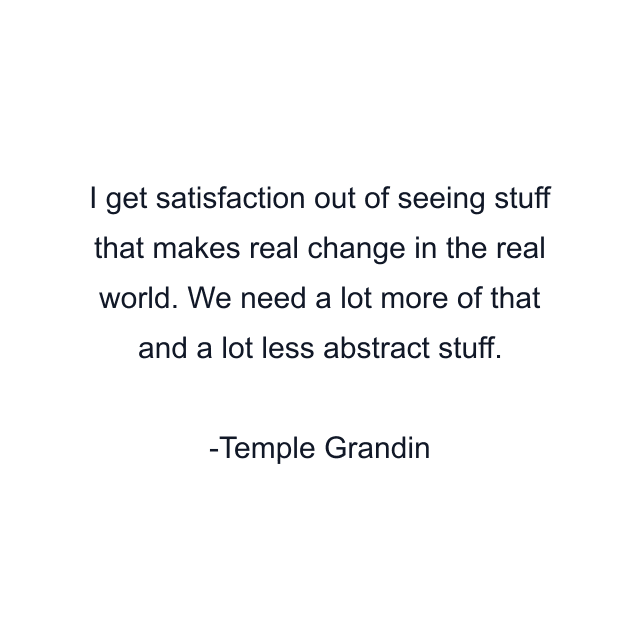 I get satisfaction out of seeing stuff that makes real change in the real world. We need a lot more of that and a lot less abstract stuff.