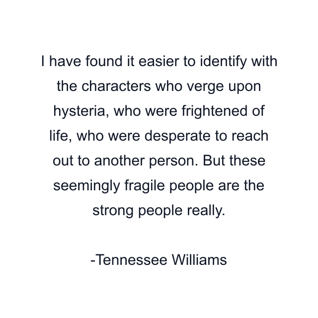 I have found it easier to identify with the characters who verge upon hysteria, who were frightened of life, who were desperate to reach out to another person. But these seemingly fragile people are the strong people really.