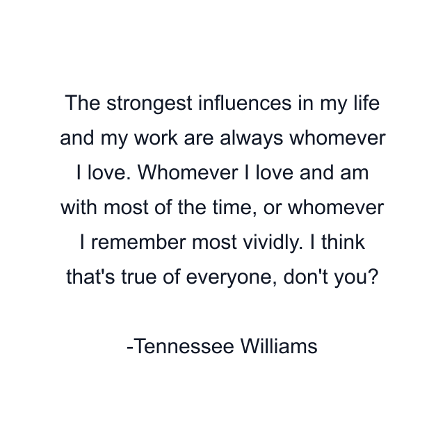 The strongest influences in my life and my work are always whomever I love. Whomever I love and am with most of the time, or whomever I remember most vividly. I think that's true of everyone, don't you?