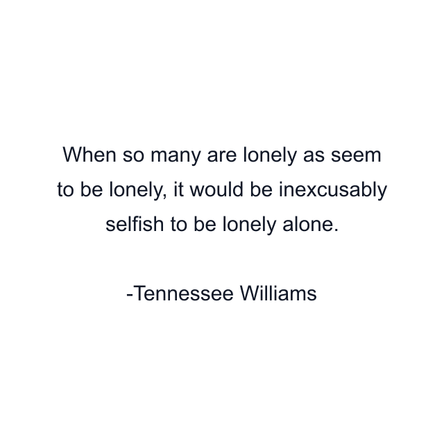 When so many are lonely as seem to be lonely, it would be inexcusably selfish to be lonely alone.