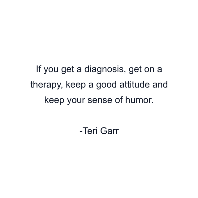 If you get a diagnosis, get on a therapy, keep a good attitude and keep your sense of humor.