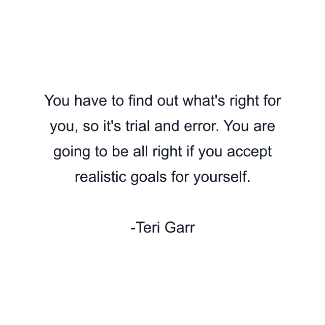 You have to find out what's right for you, so it's trial and error. You are going to be all right if you accept realistic goals for yourself.