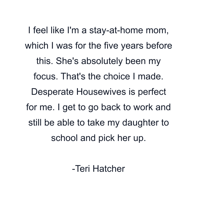 I feel like I'm a stay-at-home mom, which I was for the five years before this. She's absolutely been my focus. That's the choice I made. Desperate Housewives is perfect for me. I get to go back to work and still be able to take my daughter to school and pick her up.