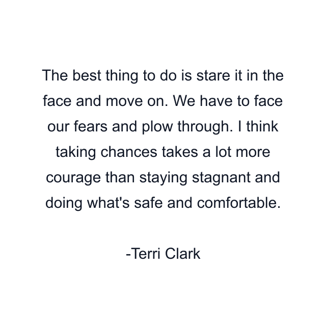 The best thing to do is stare it in the face and move on. We have to face our fears and plow through. I think taking chances takes a lot more courage than staying stagnant and doing what's safe and comfortable.