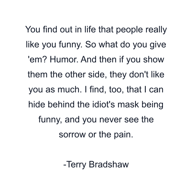 You find out in life that people really like you funny. So what do you give 'em? Humor. And then if you show them the other side, they don't like you as much. I find, too, that I can hide behind the idiot's mask being funny, and you never see the sorrow or the pain.