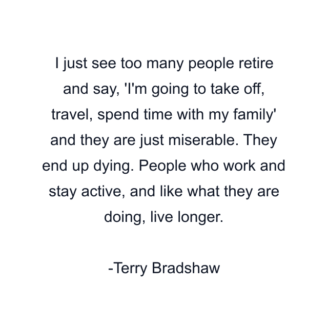 I just see too many people retire and say, 'I'm going to take off, travel, spend time with my family' and they are just miserable. They end up dying. People who work and stay active, and like what they are doing, live longer.