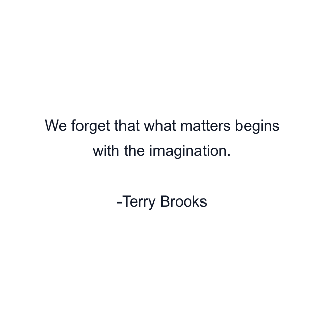 We forget that what matters begins with the imagination.