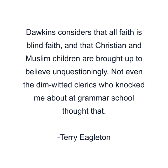 Dawkins considers that all faith is blind faith, and that Christian and Muslim children are brought up to believe unquestioningly. Not even the dim-witted clerics who knocked me about at grammar school thought that.