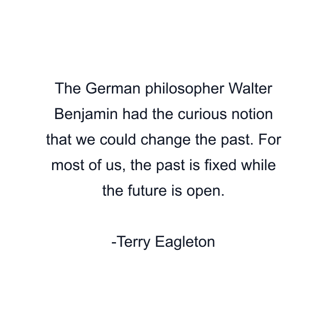 The German philosopher Walter Benjamin had the curious notion that we could change the past. For most of us, the past is fixed while the future is open.