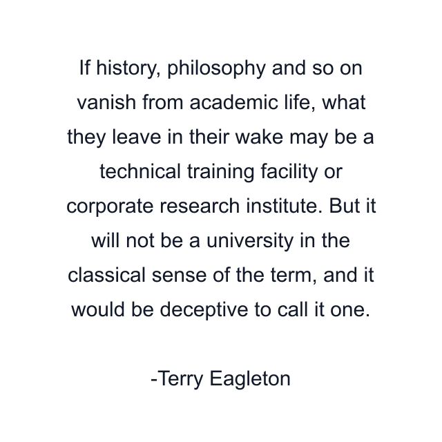 If history, philosophy and so on vanish from academic life, what they leave in their wake may be a technical training facility or corporate research institute. But it will not be a university in the classical sense of the term, and it would be deceptive to call it one.