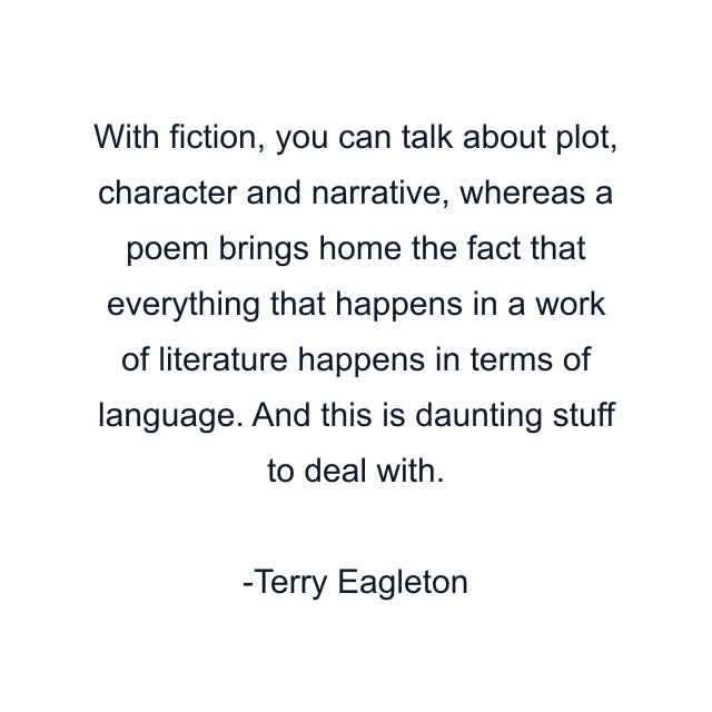 With fiction, you can talk about plot, character and narrative, whereas a poem brings home the fact that everything that happens in a work of literature happens in terms of language. And this is daunting stuff to deal with.