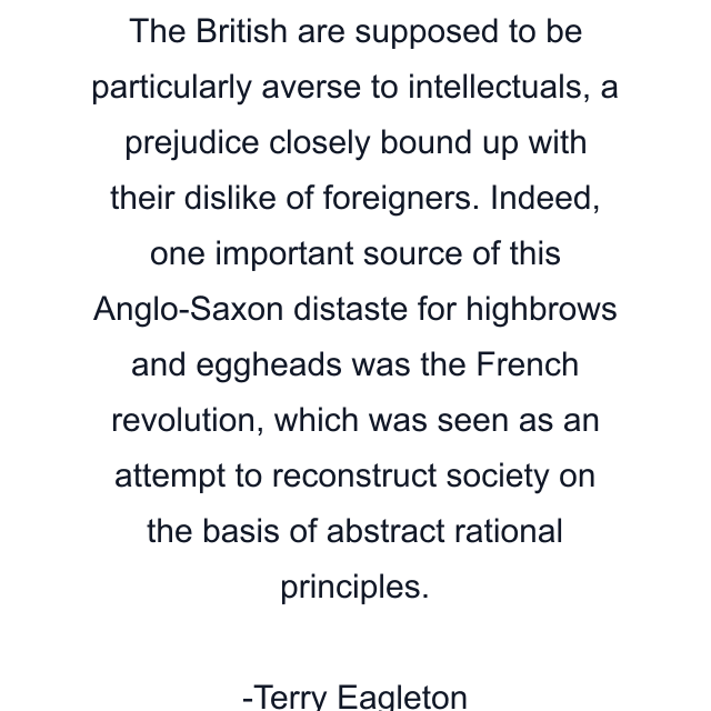 The British are supposed to be particularly averse to intellectuals, a prejudice closely bound up with their dislike of foreigners. Indeed, one important source of this Anglo-Saxon distaste for highbrows and eggheads was the French revolution, which was seen as an attempt to reconstruct society on the basis of abstract rational principles.