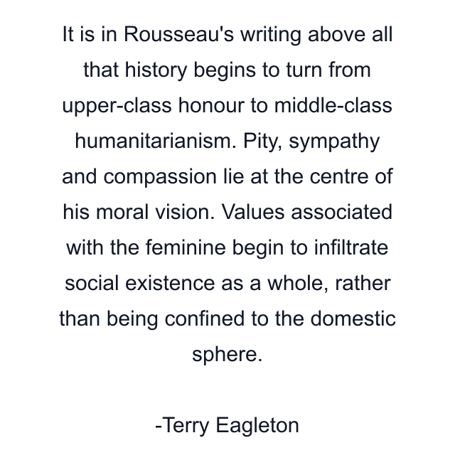 It is in Rousseau's writing above all that history begins to turn from upper-class honour to middle-class humanitarianism. Pity, sympathy and compassion lie at the centre of his moral vision. Values associated with the feminine begin to infiltrate social existence as a whole, rather than being confined to the domestic sphere.