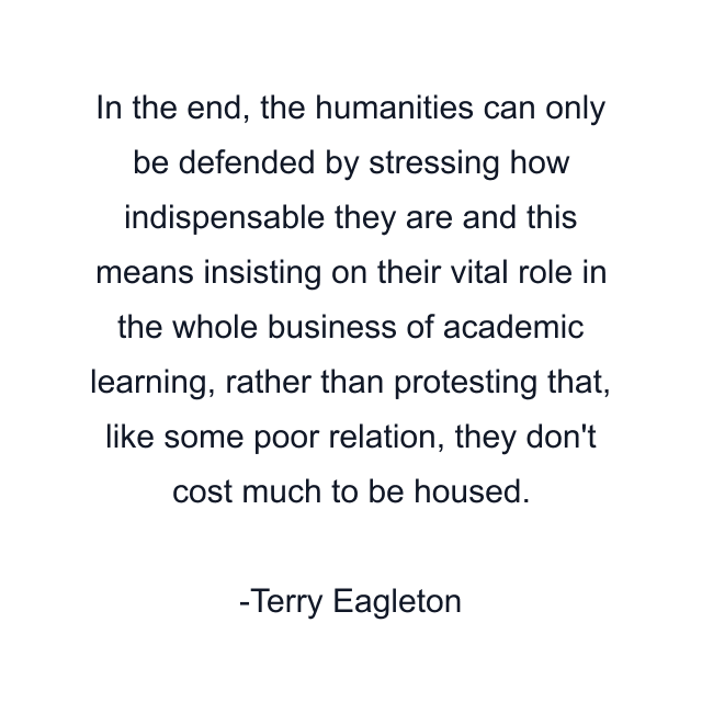 In the end, the humanities can only be defended by stressing how indispensable they are and this means insisting on their vital role in the whole business of academic learning, rather than protesting that, like some poor relation, they don't cost much to be housed.