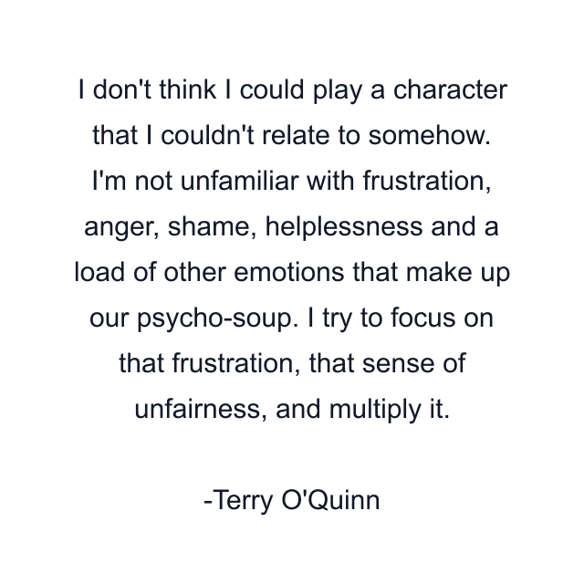 I don't think I could play a character that I couldn't relate to somehow. I'm not unfamiliar with frustration, anger, shame, helplessness and a load of other emotions that make up our psycho-soup. I try to focus on that frustration, that sense of unfairness, and multiply it.