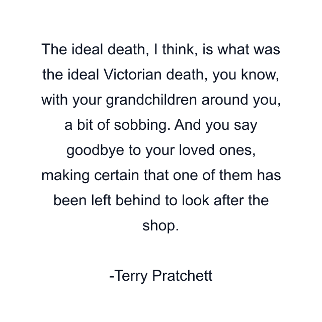 The ideal death, I think, is what was the ideal Victorian death, you know, with your grandchildren around you, a bit of sobbing. And you say goodbye to your loved ones, making certain that one of them has been left behind to look after the shop.