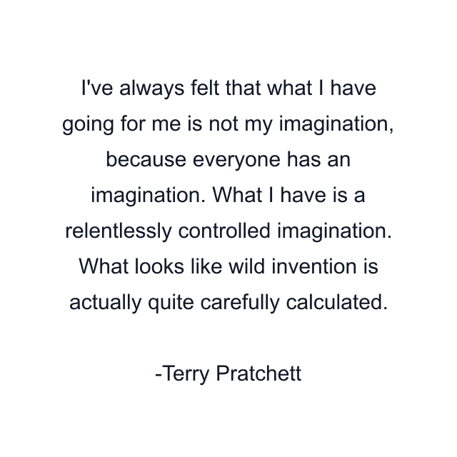 I've always felt that what I have going for me is not my imagination, because everyone has an imagination. What I have is a relentlessly controlled imagination. What looks like wild invention is actually quite carefully calculated.