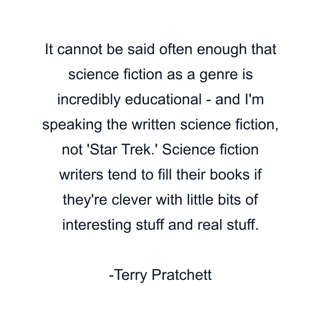 It cannot be said often enough that science fiction as a genre is incredibly educational - and I'm speaking the written science fiction, not 'Star Trek.' Science fiction writers tend to fill their books if they're clever with little bits of interesting stuff and real stuff.