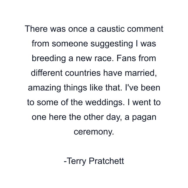 There was once a caustic comment from someone suggesting I was breeding a new race. Fans from different countries have married, amazing things like that. I've been to some of the weddings. I went to one here the other day, a pagan ceremony.