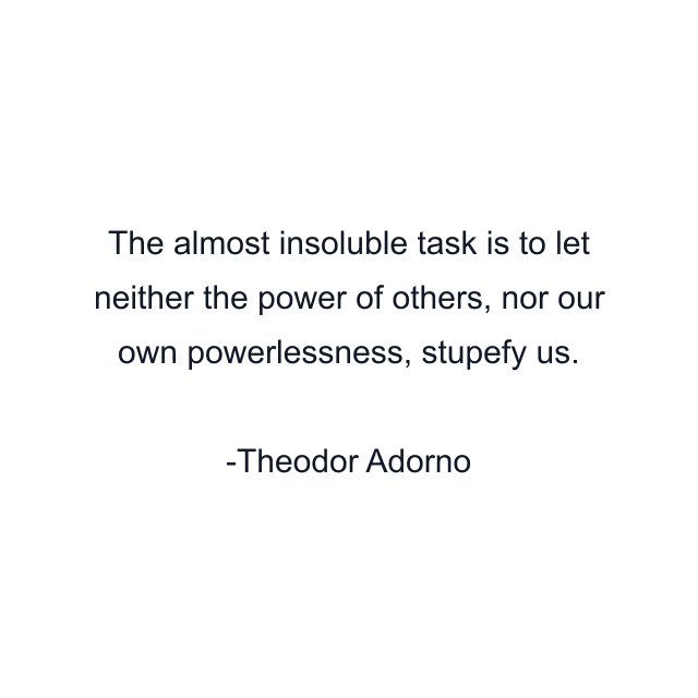 The almost insoluble task is to let neither the power of others, nor our own powerlessness, stupefy us.