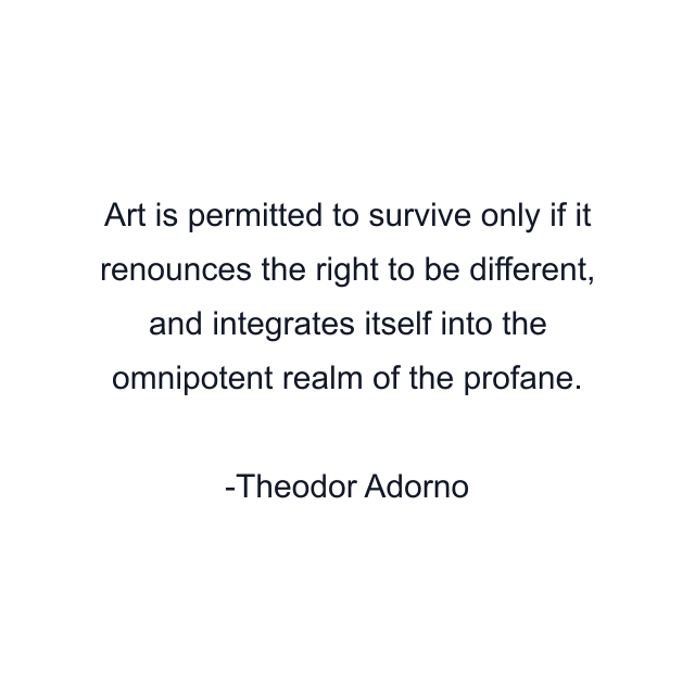 Art is permitted to survive only if it renounces the right to be different, and integrates itself into the omnipotent realm of the profane.