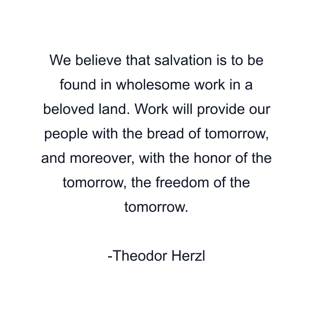 We believe that salvation is to be found in wholesome work in a beloved land. Work will provide our people with the bread of tomorrow, and moreover, with the honor of the tomorrow, the freedom of the tomorrow.